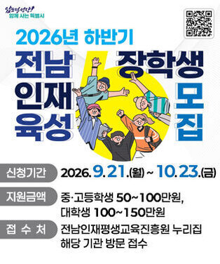2026년 하반기 전남인재육성 장학생 모집 신청기간: 2026. 9. 21.(월) ~ 10. 23.(금) 지원금액:중·고등학생 50 ~ 100만원, 대학생 100 ~ 150만원 접수처: 전남인재평생교육진흥원 누리집 / 해당 기관 방문 접수