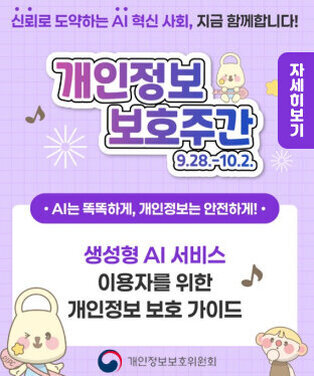 신뢰로 도약하는 AI 혁신 사회, 지금 함께합니다! 개인정보 보호주간 9.28.-10.2. • AI는 똑똑하게, 개인정보는 안전하게! • 생성형 AI 서비스 이용자를 위한 개인정보 보호 가이드 개인정보보호위원회 자세히보기