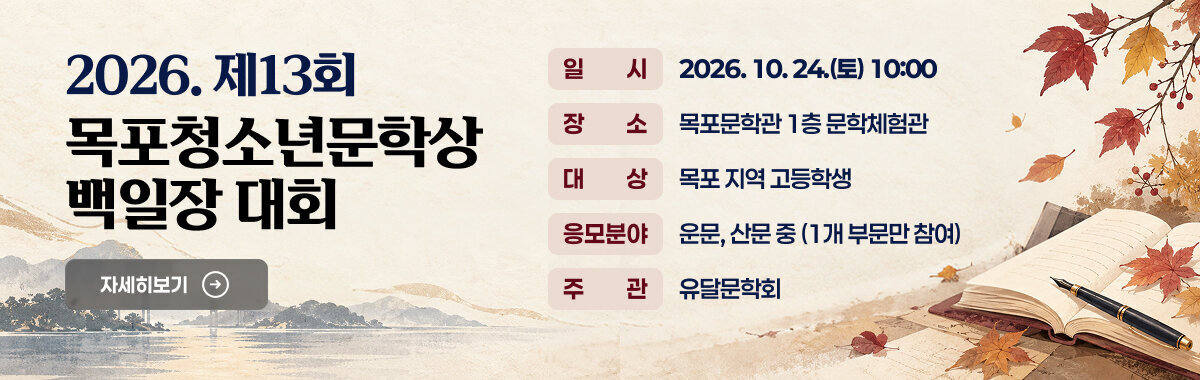 2026. 제13회 목포청소년문학상 백일장 대회  - 일시  : 2026. 10. 24.(토) 10:00   - 장소 : 목포문학관 1층 문학체험관  - 대상 : 목포 지역 고등학생    - 응모 분야 : 운문, 산문 중 (1개 부문만 참여)  - 주관 : 유달문학회 자세히보기