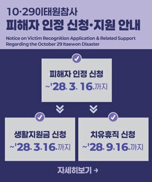 10·29 이태원참사 피해자 인정 신청·지원 안내 Notice on Victim Recognition Application & Related Support Regarding the October 29 Itaewon Disaster -피해자 인정 신청:~\'28. 3. 16.까지 -생활지원금 신청:~\'28. 3. 16.까지 -치유휴직 신청:~\'28. 9. 16.까지 자세히보기