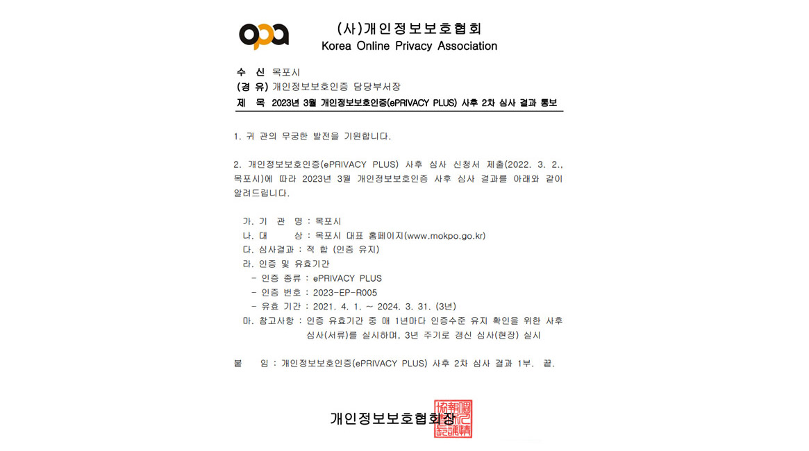 (사)개인정보보호협회 Korea Online Privacy Association 수 신 목포시 (경 유) 개인정보보호인증 담당부서장 제 목 2023년 3월 개인정보보호인증(ePRIVACY PLUS) 사후 2차 심사 결과 통보 1. 귀 관의 무궁한 발전을 기원합니다. 2. 개인정보보호인증(ePRIVACY PLUS) 사후 심사 신청서 제출(2022. 3. 2.,
목포시)에 따라 2023년 3월 개인정보보호인증 사후 심사 결과를 아래와 같이
알려드립니다.
 가. 기 관 명 : 목포시
 나. 대 상 : 목포시 대표 홈페이지(www.mokpo.go.kr)
 다. 심사결과 : 적 합 (인증 유지)
 라. 인증 및 유효기간
 - 인증 종류 : ePRIVACY PLUS
 - 인증 번호 : 2023-EP-R005
 - 유효 기간 : 2021. 4. 1. ~ 2024. 3. 31. (3년)
 마. 참고사항 : 인증 유효기간 중 매 1년마다 인증수준 유지 확인을 위한 사후심사(서류)를 실시하며, 3년 주기로 갱신 심사(현장) 실시붙 임 : 개인정보보호인증(ePRIVACY PLUS) 사후 2차 심사 결과 1부. 끝. 개인정보보호협회장