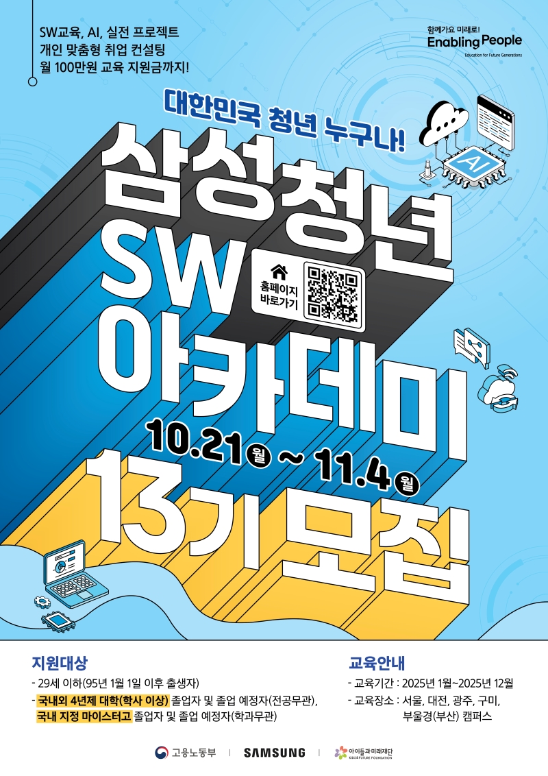 SW교육, AI, 실전 프로젝트 개인 맞춤형 취업 컨설팅 월 100만원 교육 지원금까지! 함께가요 미래로! Enabling People Education for Future Generations 대한민국 청년 누구나! 삼성청년 SW 아카데미 10.21 월 ~ 11.4 월 13기 모집 [홈페이지 바로가기 QR코드] 지원대상 - 29세 이하(95년 1월 1일 이후 출생자) - 국내외 4년제 대학(학사 이상) 졸업자 및 졸업 예정자(전공무관), 국내 지정 마이스터고 졸업자 및 졸업 예정자(학과무관) 교육안내 -교육기간: 2025년 1월~2025년 12월 -교육장소: 서울, 대전, 광주, 구미, 부울경(부산) 캠퍼스 고용노동부 | SAMSUNG 아이들과미래재단