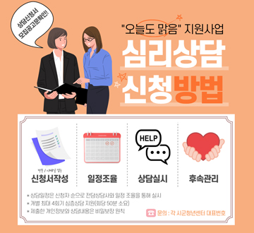 상담신청서 모집공고문 확인!! 오늘도 맑음 지원사업 심리상담 신청 방법 방문/이메일 접수 신청서 작성 - 일정조율 - 상담실시 - 후속관리 * 상담일정은 신청자 순으로 전담상담사와 일정 조율을 통해 실시 * 개별 최대 4회기 심층상담 지원 (회당 50분 소요) * 제출한 개인정보와 상담내용은 비밀보장 원칙 문의 : 각 시군청년센터 대표번호