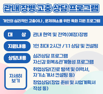 관내 장병 고충 상담 프로그램 개인의 심리적인 고충이나 , 문제관내 장병 고충 상담 프로그램 개인의 심리적인 고충이나 , 문제해소를 위한 특화 지원 프로그램 대상 : 관내 현역 및 전역(예정)장병 지원내용 : 1인 최대 2시간  1:1 상담 및 컨설팅  상담내용 : 심리상담 프로그램 자신감 회복,관계형성 프로그램 취업상담(진로 탐색 및 이력서,자기소개서 컨설팅 등) 창업상담(창업 준비 및 사업계획서 작성 등) 자세히보기해소를 위한 특화 지원 프로그램 대상 : 관내 현역 및 전역(예정)장병 지원내용 : 1인 최대 2시간 / 1:1 상담 및 컨설팅  상담내용 : 심리상담 프로그램 자신감 회복,관계형성 프로그램 취업상담(진로 탐색 및 이력서,자기소개서 컨설팅 등) 창업상담(창업 준비 및 사업계획서 작성 등) 자세히보기