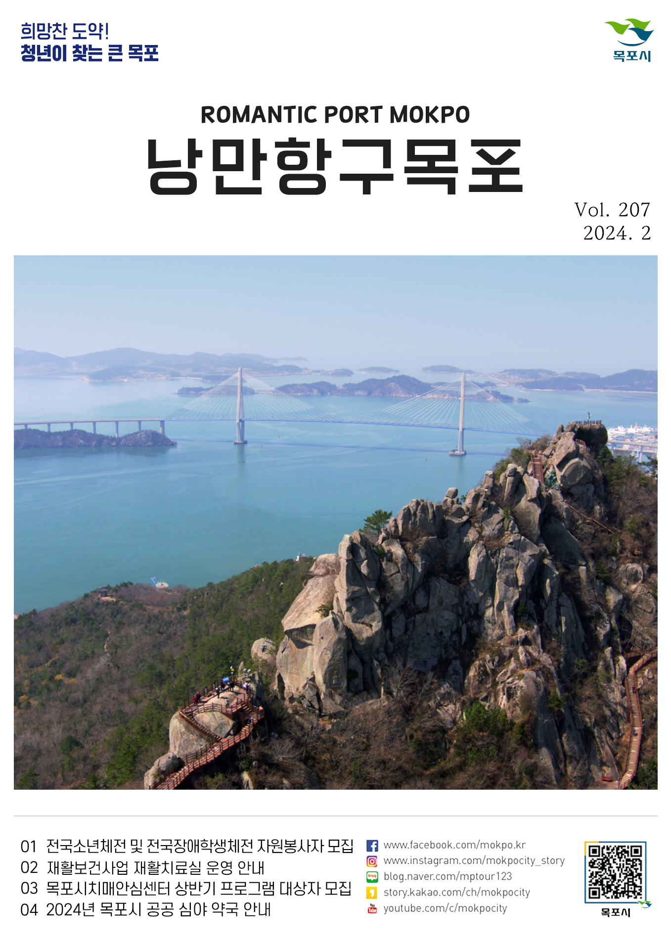 희망찬 도약! 청년이 찾는 큰 목포 목포시 POMANTIC PORT MOKPO 낭만항구목포 VOl.207 2024. 2
01 전국소년체전 및 전국장애학생체전 자원봉사자 모집
02 재활보건사업 재활치료실 운영 안내
03 목포시치매안심센터 상반기 프로그램 대상자 모집
04 2024년 목포시 공공 심야 약국 안내
페이스북:www.facebook.com/mokpo.kr
인스타그램:www.instagram.com/mokpocity_story
블로그:blog.naver.com/mptour123
카카오스토리:story.kakao.com/ch/mokpocity
유투브:youtube.com/c/mokpocity
목포시 qr코드